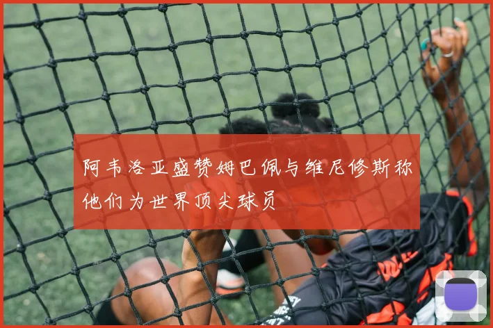 阿韦洛亚盛赞姆巴佩与维尼修斯称他们为世界顶尖球员