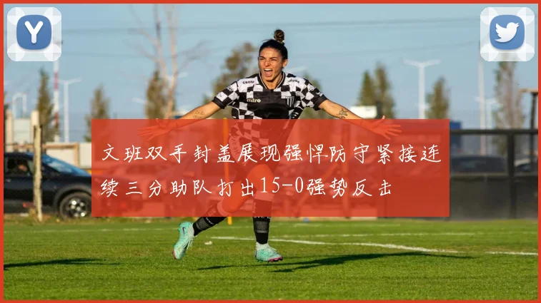 文班双手封盖展现强悍防守紧接连续三分助队打出15-0强势反击