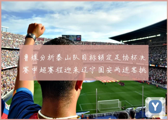鲁媒分析泰山队目标锁定足协杯决赛中超赛程迎来辽宁国安两连客挑战