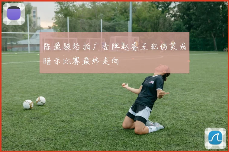 陈盈骏怒拍广告牌赵睿五犯仍笑或暗示比赛最终走向