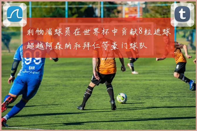 利物浦球员在世界杯中贡献8粒进球超越阿森纳和拜仁等豪门球队