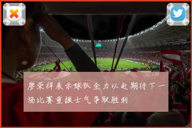 廖荣祥表示球队全力以赴期待下一场比赛重振士气争取胜利