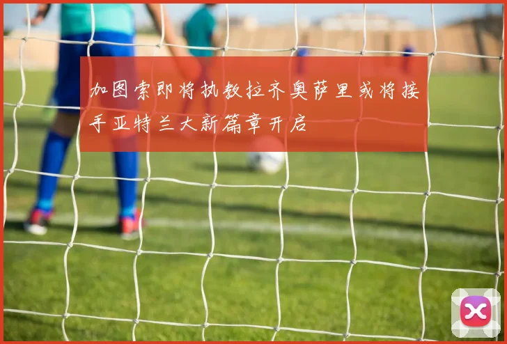 加图索即将执教拉齐奥萨里或将接手亚特兰大新篇章开启
