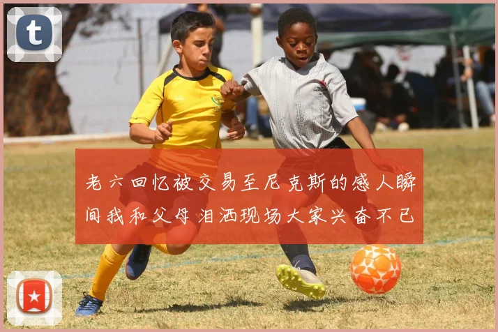 老六回忆被交易至尼克斯的感人瞬间我和父母泪洒现场大家兴奋不已