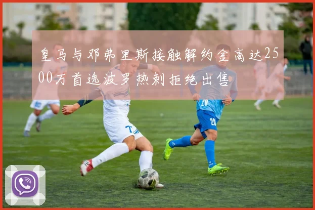 皇马与邓弗里斯接触解约金高达2500万首选波罗热刺拒绝出售
