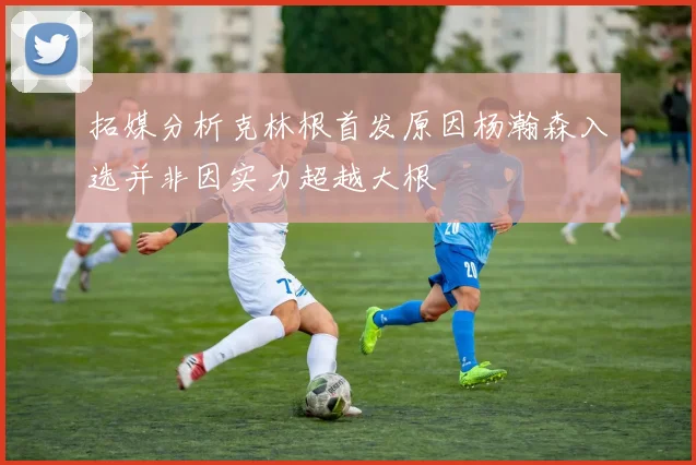 拓媒分析克林根首发原因杨瀚森入选并非因实力超越大根