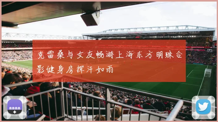 克雷桑与女友畅游上海东方明珠合影健身房挥汗如雨