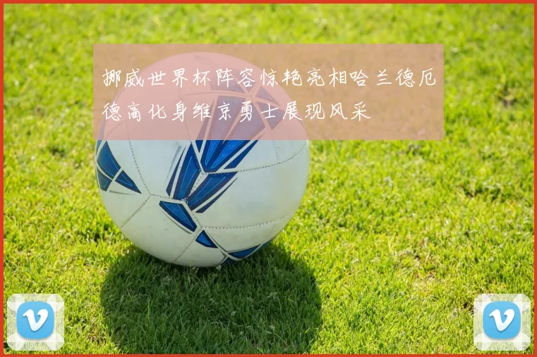 挪威世界杯阵容惊艳亮相哈兰德厄德高化身维京勇士展现风采
